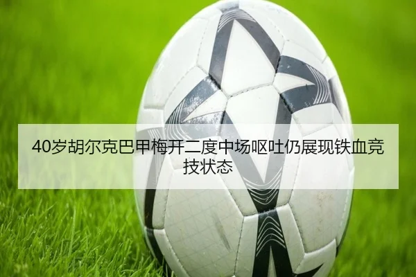 40岁胡尔克巴甲梅开二度中场呕吐仍展现铁血竞技状态